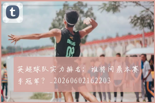 英超球队实力排名：谁将问鼎本赛季冠军？_20260602162203