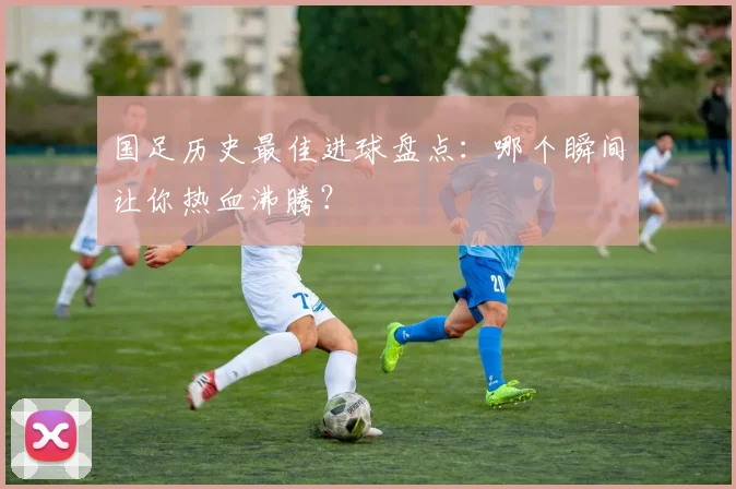 国足历史最佳进球盘点:哪个瞬间让你热血沸腾?