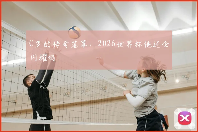 C罗的传奇落幕，2026世界杯他还会闪耀吗