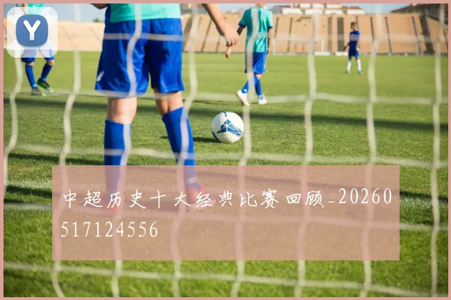 中超历史十大经典比赛回顾_20260517124556
