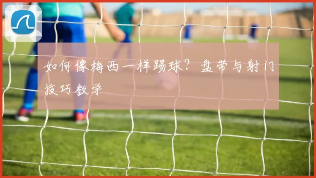 如何像梅西一样踢球？盘带与射门技巧教学