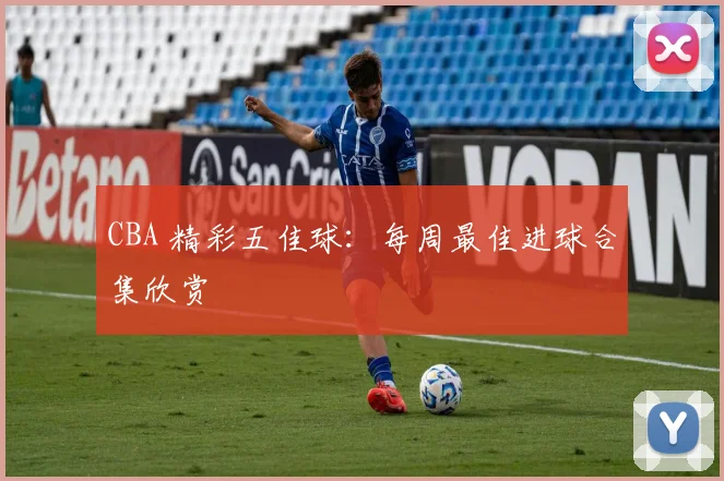 CBA 精彩五佳球：每周最佳进球合集欣赏
