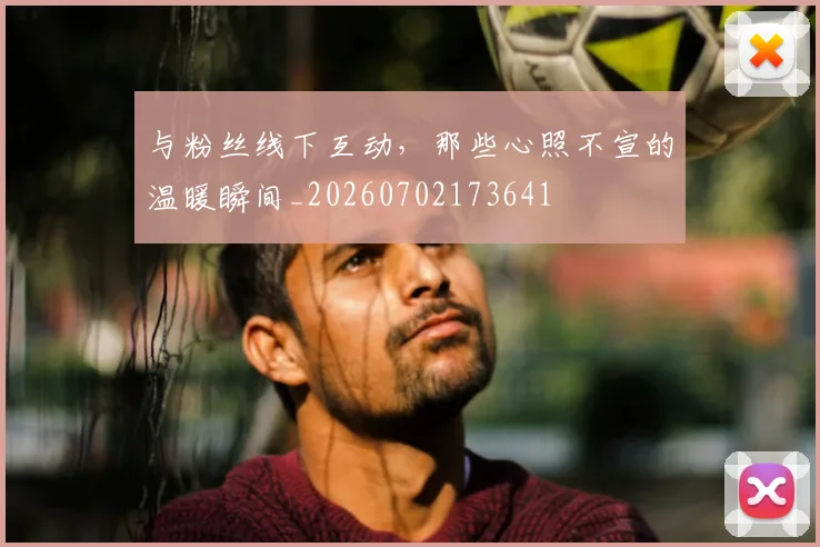 与粉丝线下互动，那些心照不宣的温暖瞬间_20260702173641