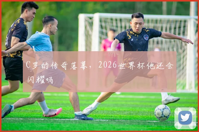 C罗的传奇落幕，2026世界杯他还会闪耀吗