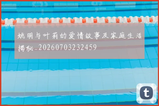 姚明与叶莉的爱情故事及家庭生活揭秘_20260703232459