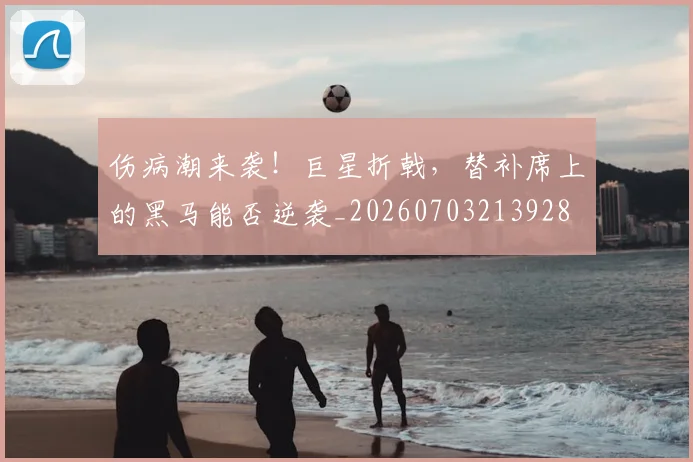 伤病潮来袭！巨星折戟，替补席上的黑马能否逆袭_20260703213928