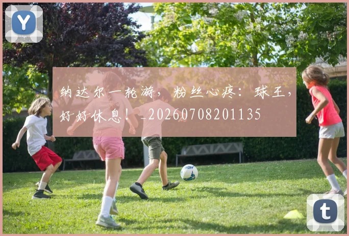 纳达尔一轮游，粉丝心疼：球王，好好休息！_20260708201135