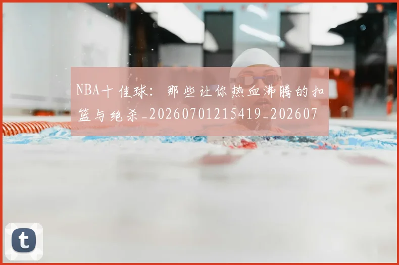 NBA十佳球:那些让你热血沸腾的扣篮与绝杀_20260701215419_20260714205643
