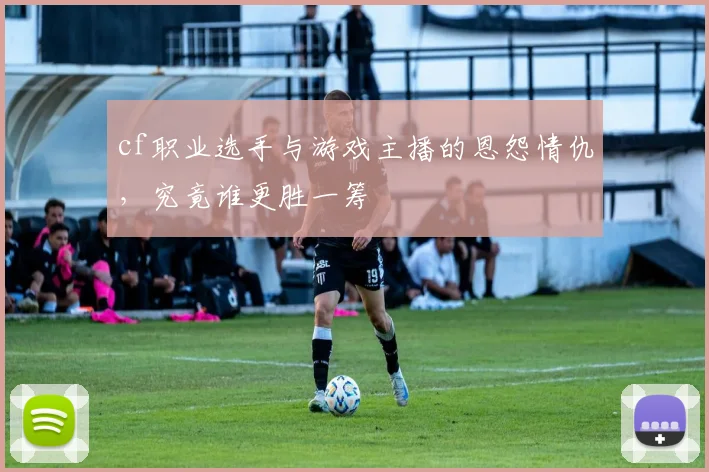 cf职业选手与游戏主播的恩怨情仇,究竟谁更胜一筹