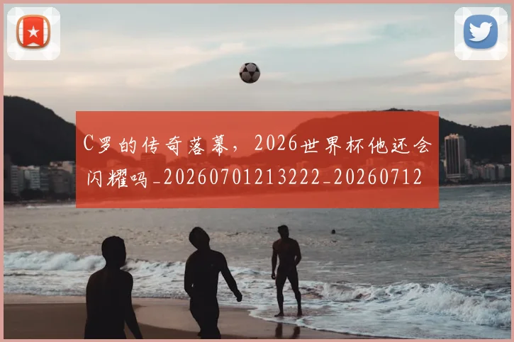 C罗的传奇落幕，2026世界杯他还会闪耀吗_20260701213222_20260712051918