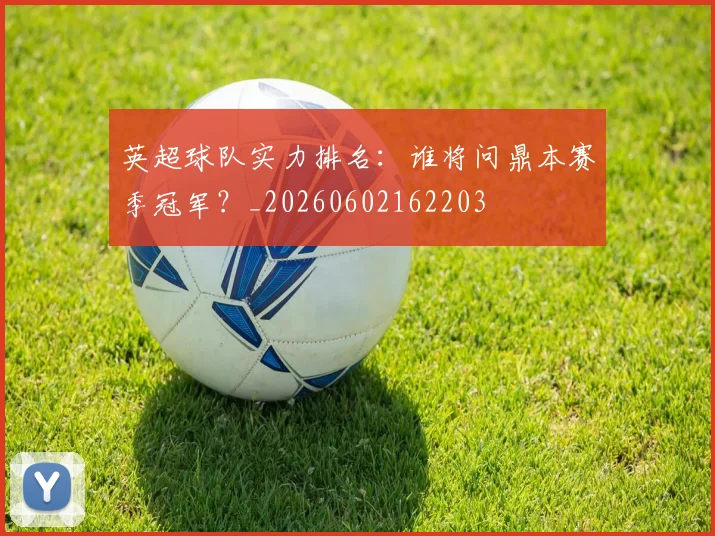 英超球队实力排名：谁将问鼎本赛季冠军？_20260602162203