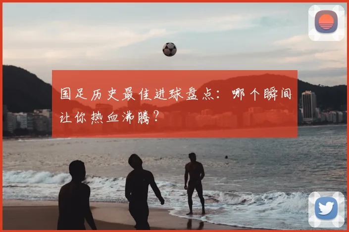 国足历史最佳进球盘点:哪个瞬间让你热血沸腾?