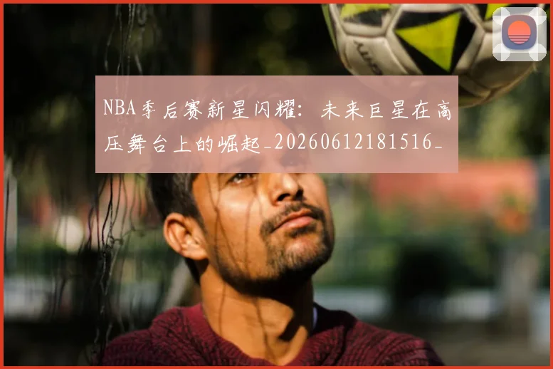 NBA季后赛新星闪耀：未来巨星在高压舞台上的崛起_20260612181516_20260702165048