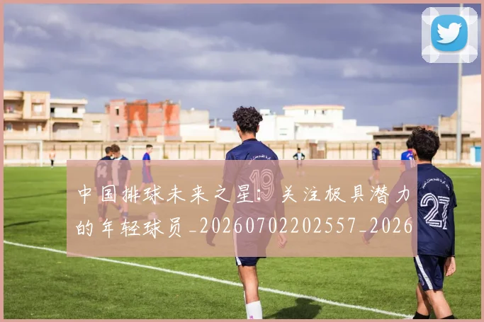 中国排球未来之星:关注极具潜力的年轻球员_20260702202557_20260716182133