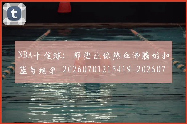 NBA十佳球：那些让你热血沸腾的扣篮与绝杀_20260701215419_20260714205643