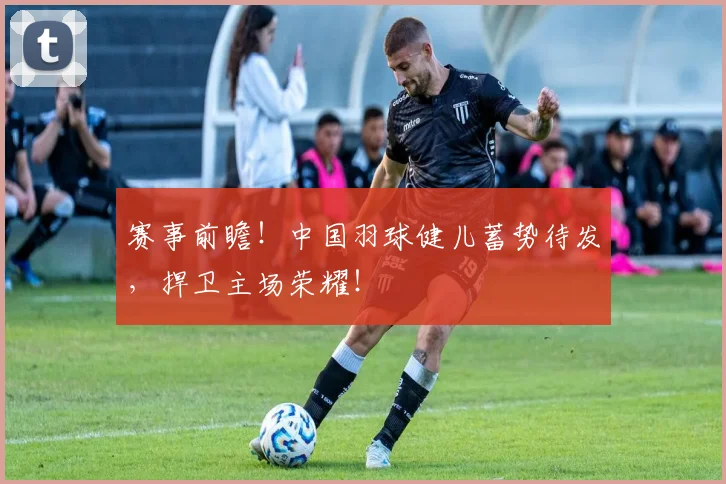 赛事前瞻！中国羽球健儿蓄势待发，捍卫主场荣耀！