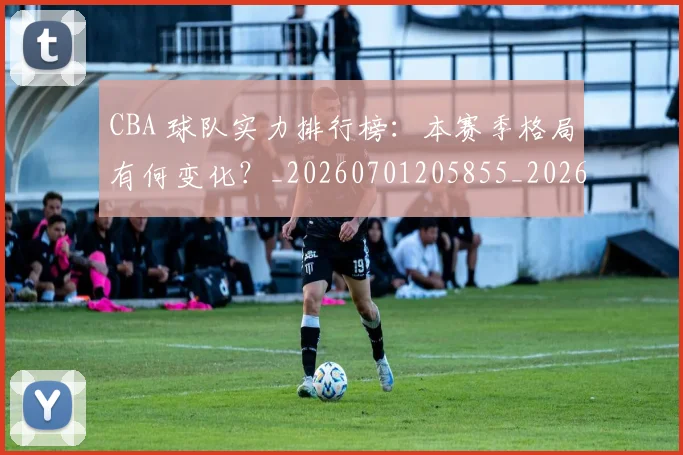 CBA 球队实力排行榜:本赛季格局有何变化?_20260701205855_20260713214205