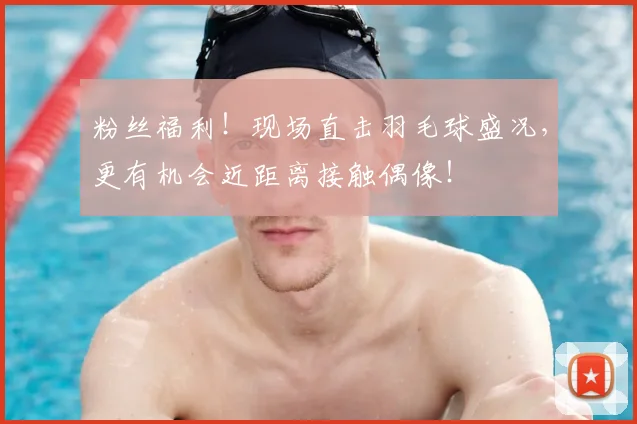 粉丝福利！现场直击羽毛球盛况，更有机会近距离接触偶像！