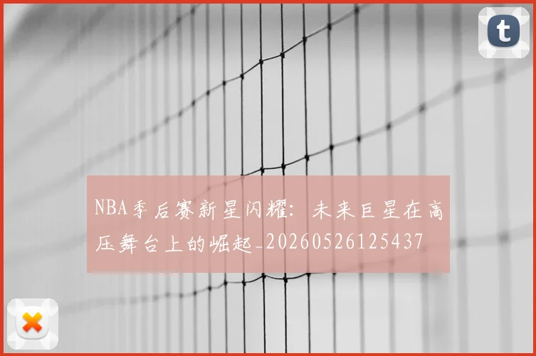 NBA季后赛新星闪耀:未来巨星在高压舞台上的崛起_20260526125437