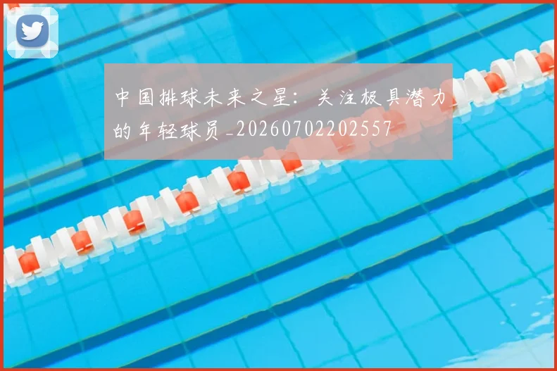 中国排球未来之星：关注极具潜力的年轻球员_20260702202557