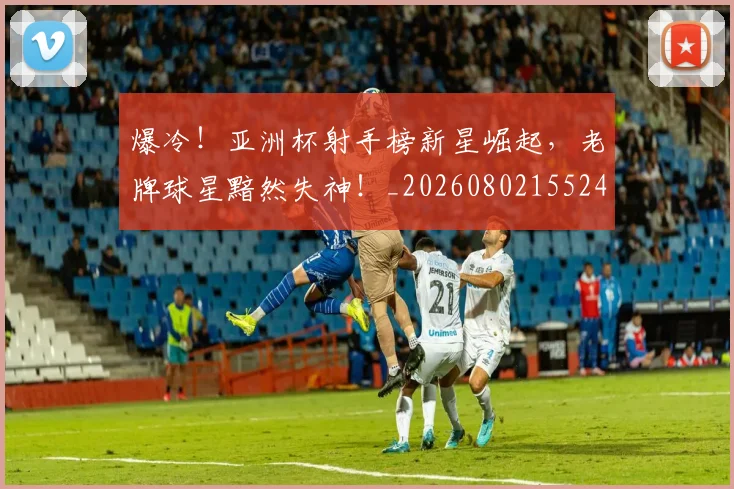 爆冷!亚洲杯射手榜新星崛起,老牌球星黯然失神!_20260802155245