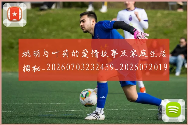 姚明与叶莉的爱情故事及家庭生活揭秘_20260703232459_20260720191250
