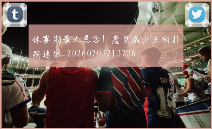 休赛期最大悬念！詹皇威少去向扑朔迷离_20260703213736
