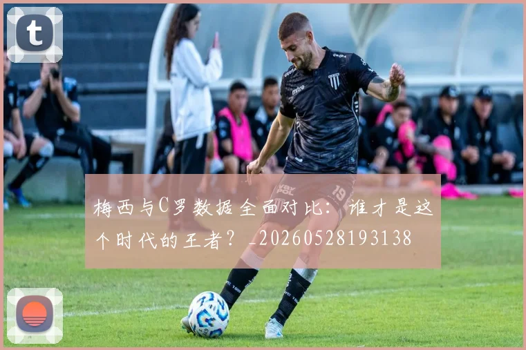 梅西与C罗数据全面对比:谁才是这个时代的王者?_20260528193138