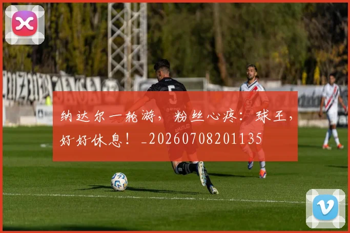 纳达尔一轮游,粉丝心疼:球王,好好休息!_20260708201135