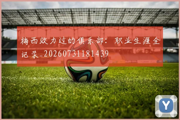 梅西效力过的俱乐部：职业生涯全记录_20260731181439