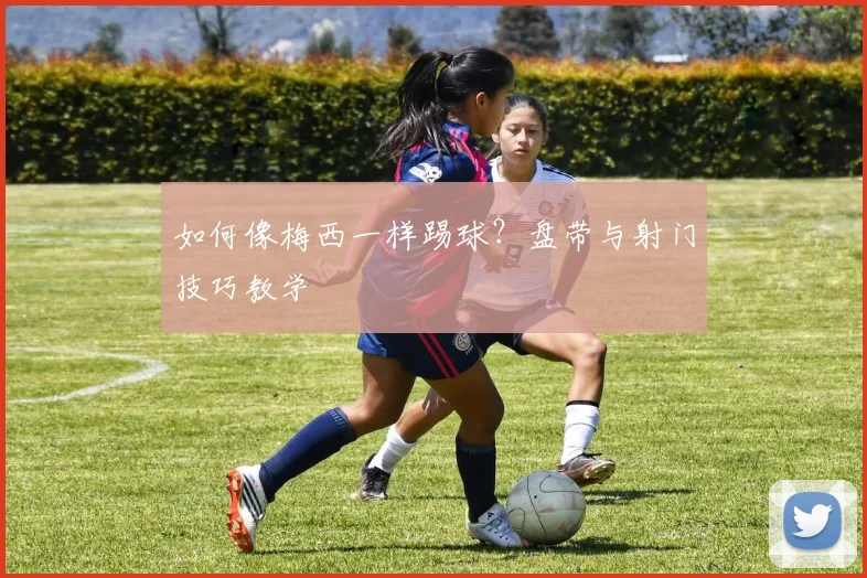 如何像梅西一样踢球?盘带与射门技巧教学