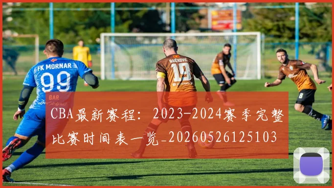 CBA最新赛程：2023-2024赛季完整比赛时间表一览_20260526125103