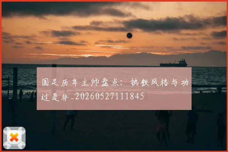 国足历年主帅盘点：执教风格与功过是非_20260527111845